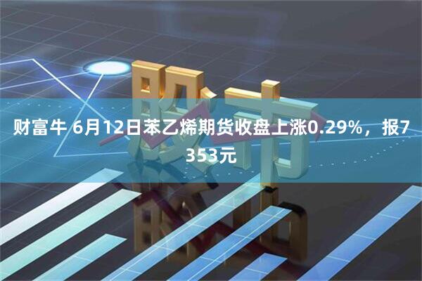 财富牛 6月12日苯乙烯期货收盘上涨0.29%，报7353元