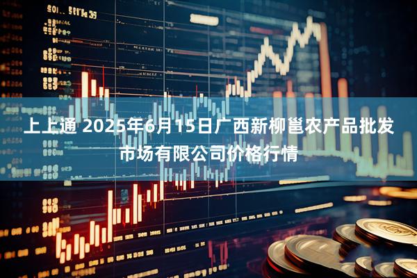 上上通 2025年6月15日广西新柳邕农产品批发市场有限公司价格行情