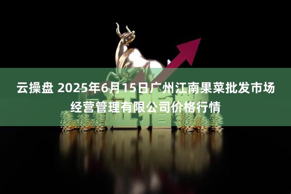 云操盘 2025年6月15日广州江南果菜批发市场经营管理有限公司价格行情
