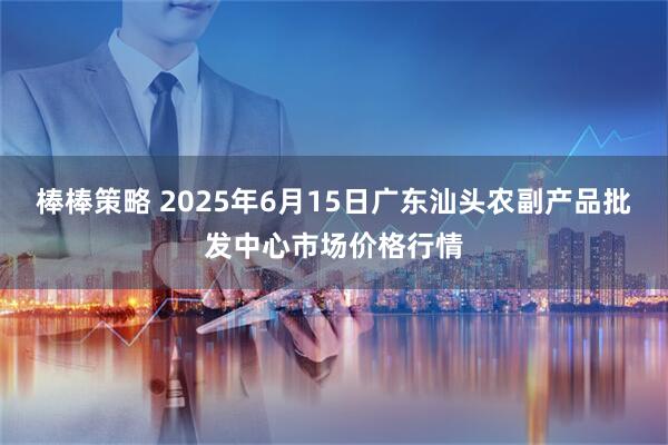 棒棒策略 2025年6月15日广东汕头农副产品批发中心市场价格行情