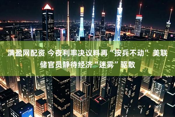 满盈网配资 今夜利率决议料再“按兵不动” 美联储官员静待经济“迷雾”驱散