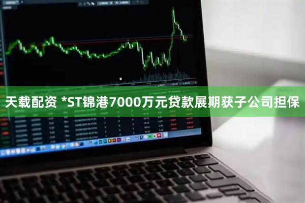 天载配资 *ST锦港7000万元贷款展期获子公司担保