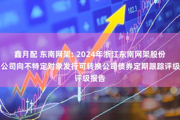 鑫月配 东南网架: 2024年浙江东南网架股份有限公司向不特定对象发行可转换公司债券定期跟踪评级报告