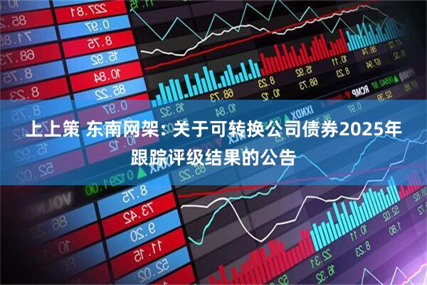 上上策 东南网架: 关于可转换公司债券2025年跟踪评级结果的公告