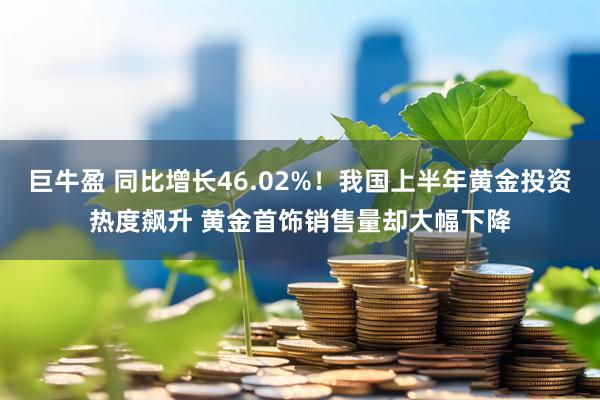 巨牛盈 同比增长46.02%！我国上半年黄金投资热度飙升 黄金首饰销售量却大幅下降