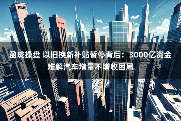 盈珑操盘 以旧换新补贴暂停背后：3000亿资金难解汽车增量不增收困局