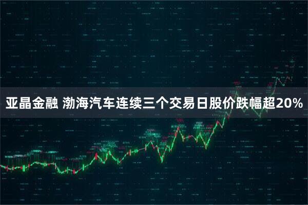 亚晶金融 渤海汽车连续三个交易日股价跌幅超20%