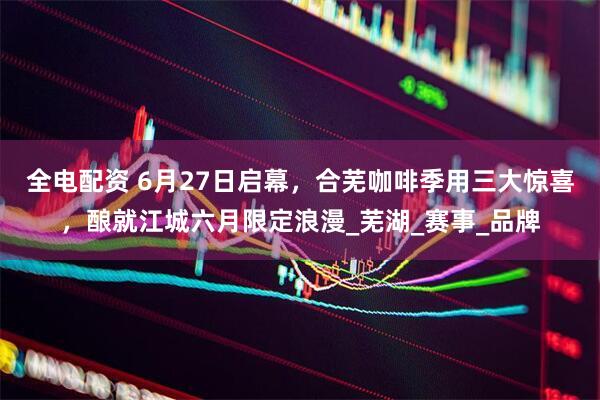 全电配资 6月27日启幕，合芜咖啡季用三大惊喜，酿就江城六月限定浪漫_芜湖_赛事_品牌