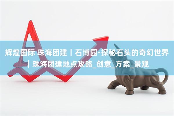 辉煌国际 珠海团建｜石博园-探秘石头的奇幻世界｜珠海团建地点攻略_创意_方案_景观