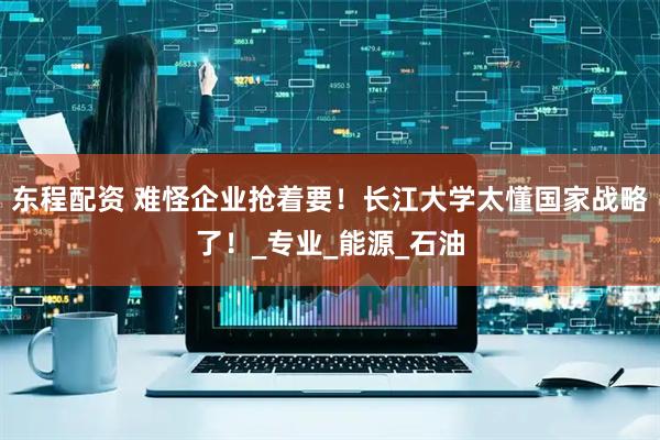 东程配资 难怪企业抢着要！长江大学太懂国家战略了！_专业_能源_石油