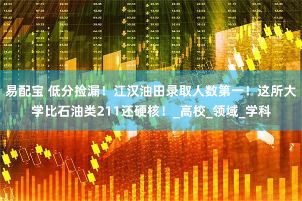 易配宝 低分捡漏！江汉油田录取人数第一！这所大学比石油类211还硬核！_高校_领域_学科