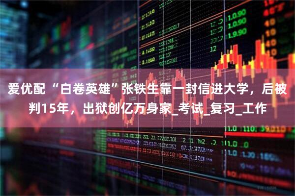 爱优配 “白卷英雄”张铁生靠一封信进大学，后被判15年，出狱创亿万身家_考试_复习_工作