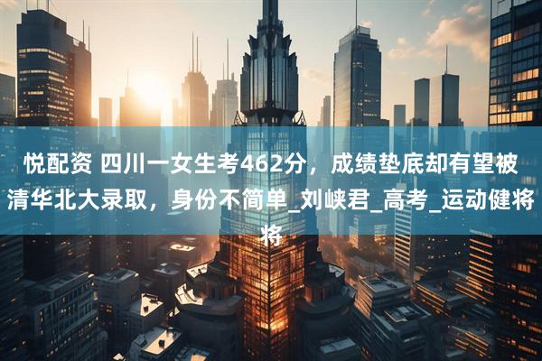 悦配资 四川一女生考462分，成绩垫底却有望被清华北大录取，身份不简单_刘峡君_高考_运动健将