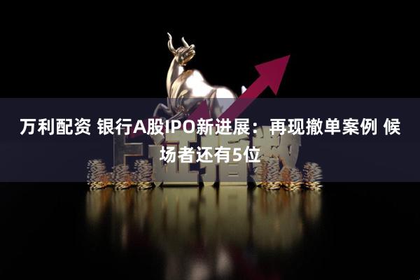 万利配资 银行A股IPO新进展：再现撤单案例 候场者还有5位