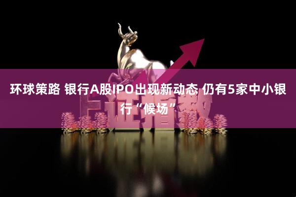 环球策路 银行A股IPO出现新动态 仍有5家中小银行“候场”