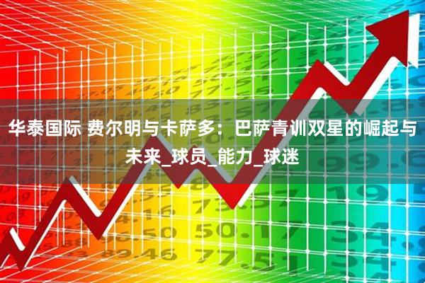 华泰国际 费尔明与卡萨多：巴萨青训双星的崛起与未来_球员_能力_球迷