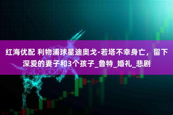 红海优配 利物浦球星迪奥戈-若塔不幸身亡，留下深爱的妻子和3个孩子_鲁特_婚礼_悲剧