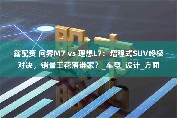 鑫配资 问界M7 vs 理想L7：增程式SUV终极对决，销量王花落谁家？_车型_设计_方面