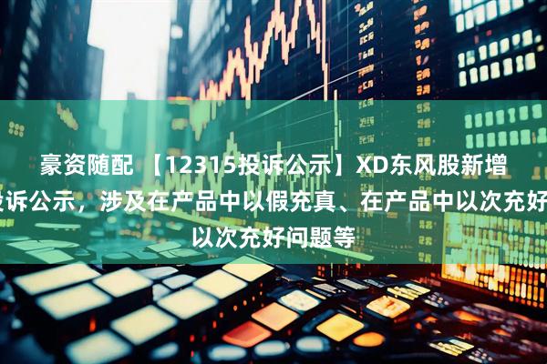 豪资随配 【12315投诉公示】XD东风股新增18件投诉公示，涉及在产品中以假充真、在产品中以次充好问题等