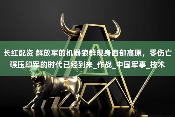 长红配资 解放军的机器狼群现身西部高原，零伤亡碾压印军的时代已经到来_作战_中国军事_技术