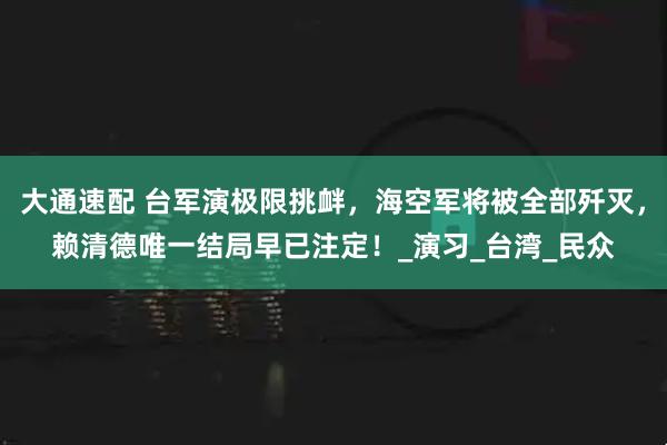 大通速配 台军演极限挑衅，海空军将被全部歼灭，赖清德唯一结局早已注定！_演习_台湾_民众
