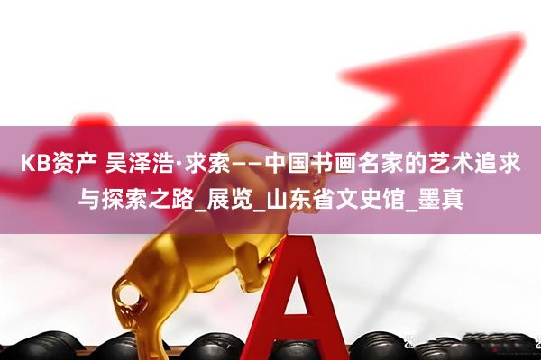 KB资产 吴泽浩·求索——中国书画名家的艺术追求与探索之路_展览_山东省文史馆_墨真