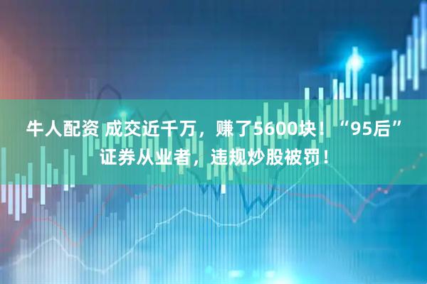 牛人配资 成交近千万，赚了5600块！“95后”证券从业者，违规炒股被罚！